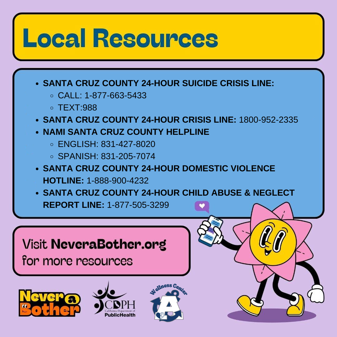 Santa Cruz County 24-Hour Suicide Crisis Line: Call 1-877-663-5433 Test: 988 Santa Cruz County 24-hour crisis line: 1800-952-2335 NAMI Santa Cruz HelpLine English 831-427-8020 Spanish: 831-205-7074 Santa Cruz County 24-hour domestic violence hotloine: 1-888-900-4232 Santa Cruz county 24-hour child abuse & neglect report line 1-877-505-3299. Visit Neverabother.org for more resources.